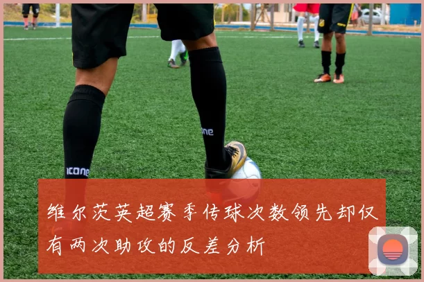维尔茨英超赛季传球次数领先却仅有两次助攻的反差分析