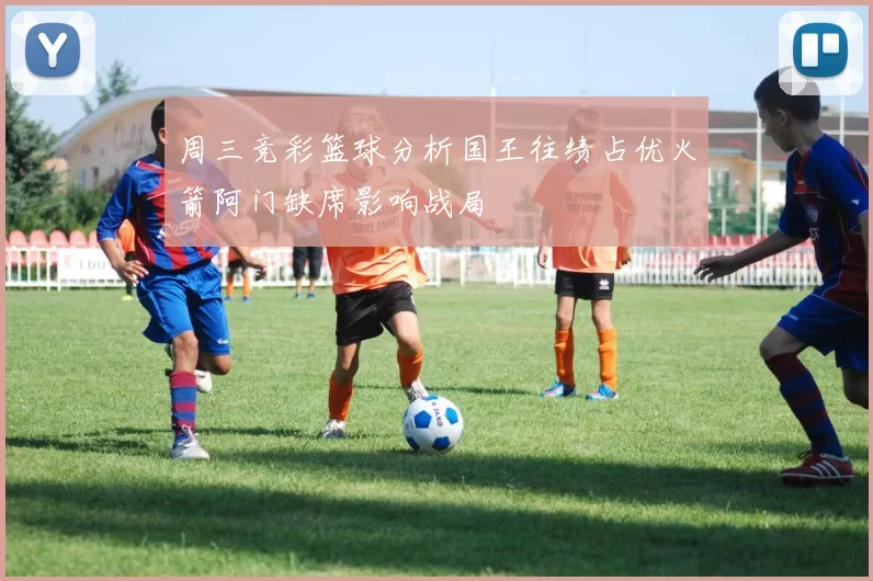 周三竞彩篮球分析国王往绩占优火箭阿门缺席影响战局