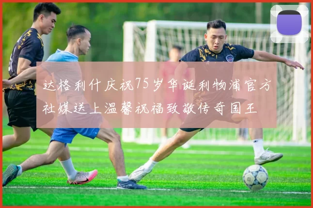 达格利什庆祝75岁华诞利物浦官方社媒送上温馨祝福致敬传奇国王