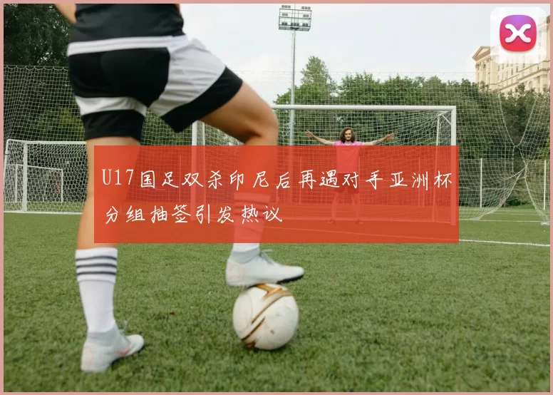 U17国足双杀印尼后再遇对手亚洲杯分组抽签引发热议