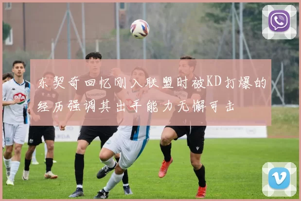 东契奇回忆刚入联盟时被KD打爆的经历强调其出手能力无懈可击