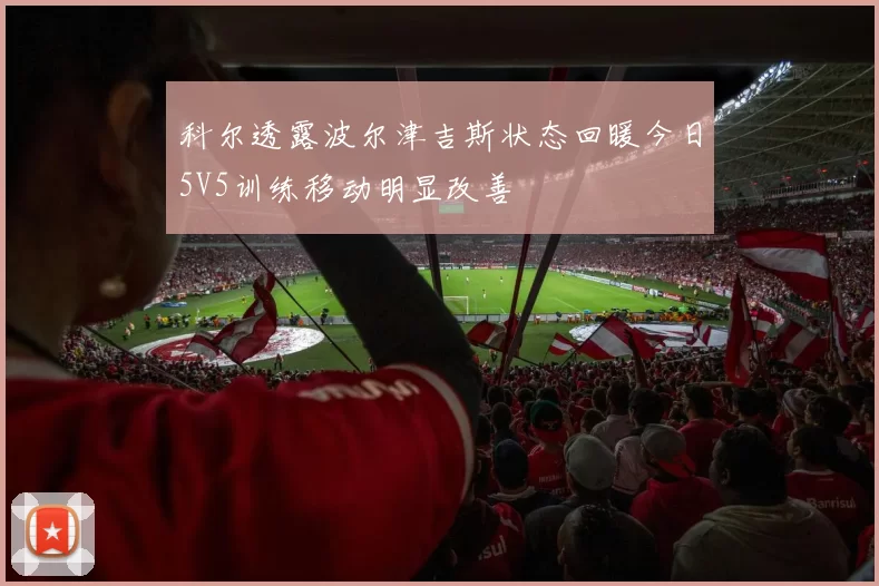科尔透露波尔津吉斯状态回暖今日5V5训练移动明显改善