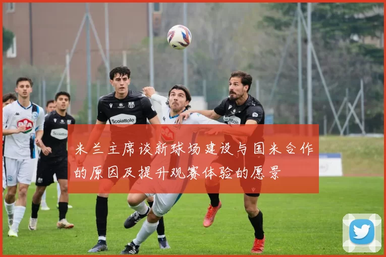 米兰主席谈新球场建设与国米合作的原因及提升观赛体验的愿景