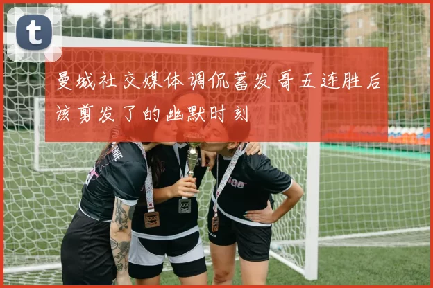 曼城社交媒体调侃蓄发哥五连胜后该剪发了的幽默时刻