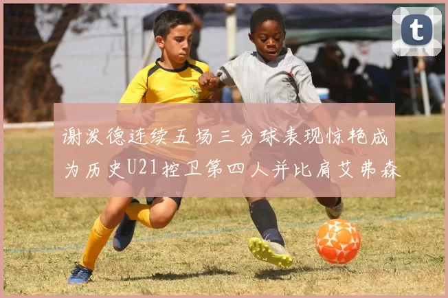 谢泼德连续五场三分球表现惊艳成为历史U21控卫第四人并比肩艾弗森等传奇