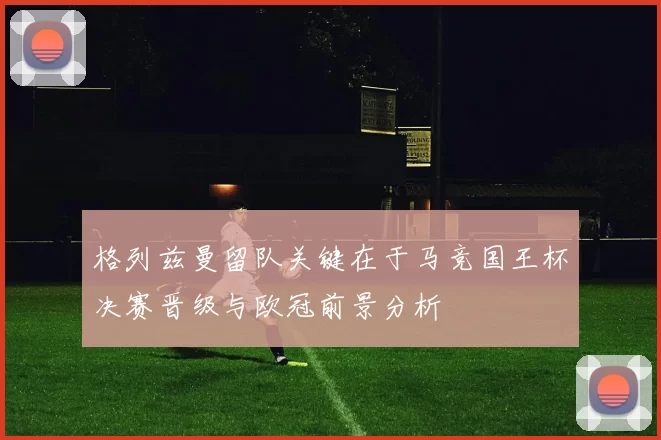 格列兹曼留队关键在于马竞国王杯决赛晋级与欧冠前景分析