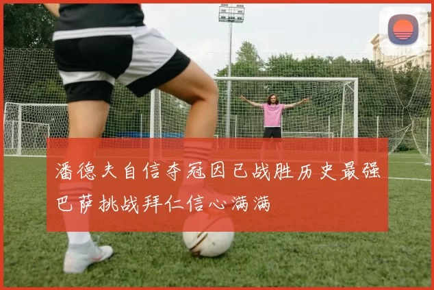 潘德夫自信夺冠因已战胜历史最强巴萨挑战拜仁信心满满