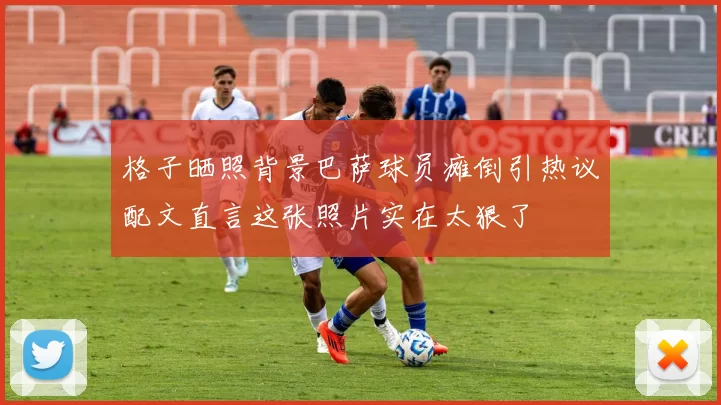 格子晒照背景巴萨球员瘫倒引热议配文直言这张照片实在太狠了