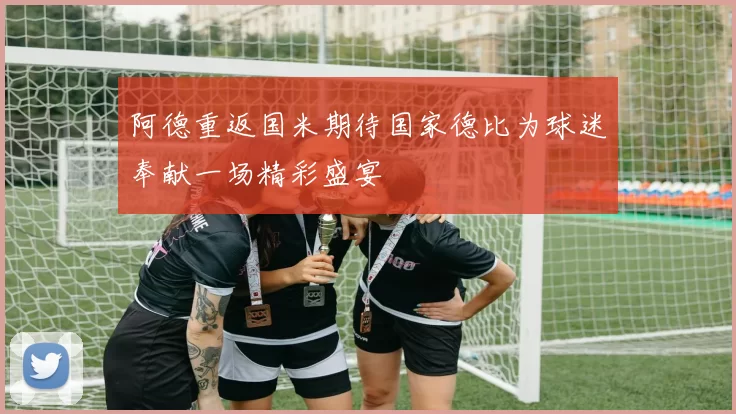 阿德重返国米期待国家德比为球迷奉献一场精彩盛宴