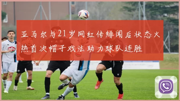 亚马尔与21岁网红传绯闻后状态火热首次帽子戏法助力球队连胜