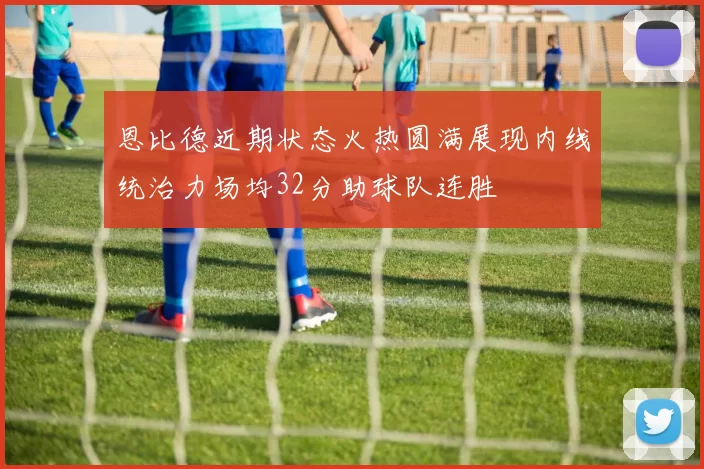 恩比德近期状态火热圆满展现内线统治力场均32分助球队连胜
