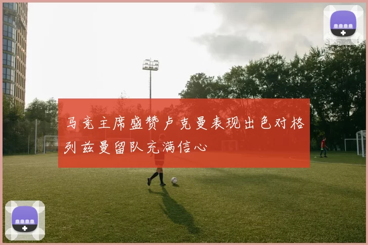 马竞主席盛赞卢克曼表现出色对格列兹曼留队充满信心