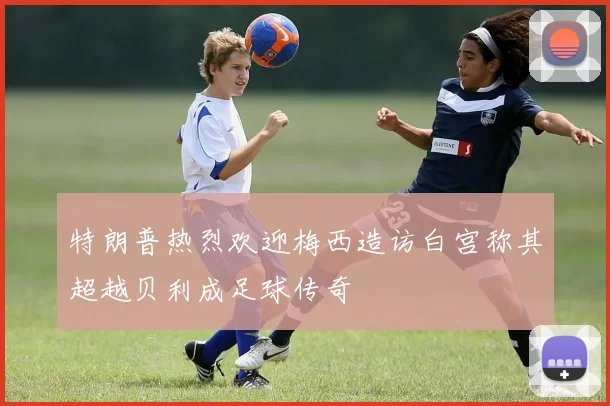 特朗普热烈欢迎梅西造访白宫称其超越贝利成足球传奇