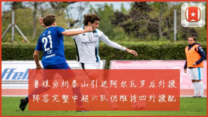 鲁媒分析泰山引进阿尔瓦罗后外援阵容完整中超六队仍维持四外援配置