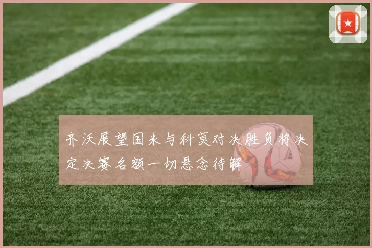齐沃展望国米与科莫对决胜负将决定决赛名额一切悬念待解