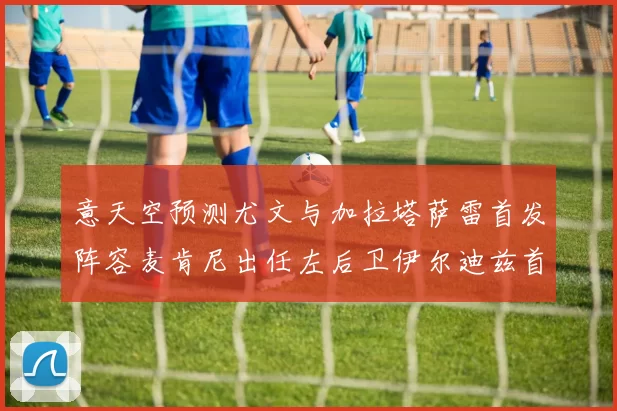 意天空预测尤文与加拉塔萨雷首发阵容麦肯尼出任左后卫伊尔迪兹首发出战