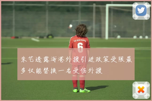 朱艺透露海港外援引进政策受限最多仅能替换一名受伤外援