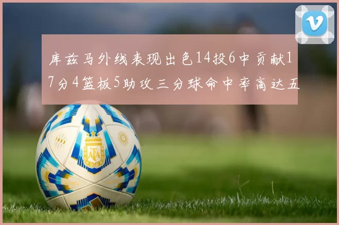库兹马外线表现出色14投6中贡献17分4篮板5助攻三分球命中率高达五成