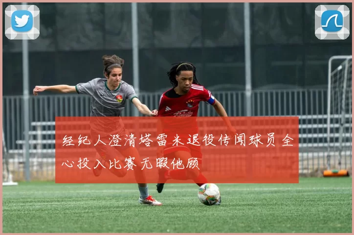 经纪人澄清塔雷米退役传闻球员全心投入比赛无暇他顾