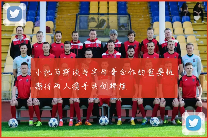 小托马斯谈与字母哥合作的重要性期待两人携手共创辉煌
